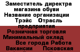 Заместитель директра магазина обуви › Название организации ­ Трэйс › Отрасль предприятия ­ Розничная торговля › Минимальный оклад ­ 34 000 - Все города Работа » Вакансии   . Псковская обл.,Великие Луки г.